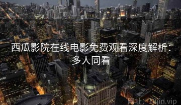 西瓜影院在线电影免费观看深度解析：多人同看