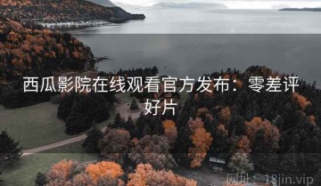 西瓜影院在线观看官方发布：零差评好片