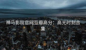 神马影院官网豆瓣高分：高光时刻合集