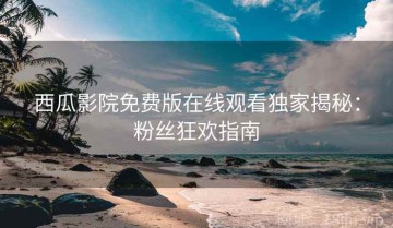 西瓜影院免费版在线观看独家揭秘：粉丝狂欢指南