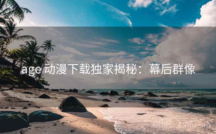 age 动漫下载独家揭秘：幕后群像