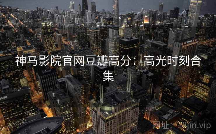 神马影院官网豆瓣高分：高光时刻合集