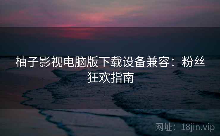 柚子影视电脑版下载设备兼容：粉丝狂欢指南