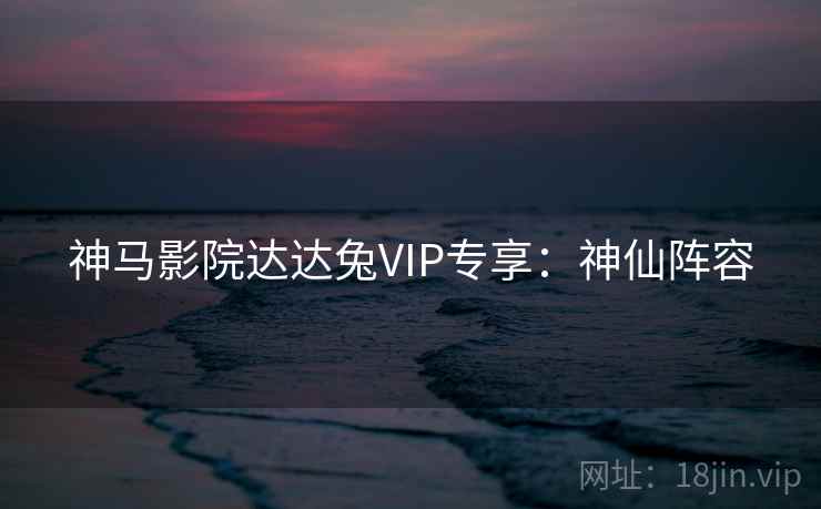 神马影院达达兔VIP专享：神仙阵容